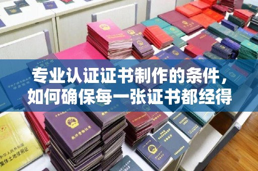 滑县专业认证证书制作的条件，如何确保每一张证书都经得起考验